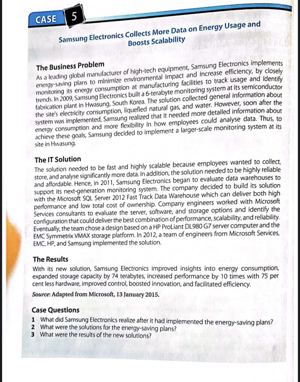 CASE
5
Samsung Electronics Collects More Data on Energy Usage and
Boosts Scalability
The Business Problem
As a leading global manufacturer of high-tech equipment, Samsung Electronics implements
energy-saving plans to minimize environmental impact and increase efficiency, by closely
monitoring its energy consumption at manufacturing facilities to track usage and identify
trends. In 2009, Samsung Electronics built a 6-terabyte monitoring system at its semiconductor
fabrication plant in Hwasung, South Korea. The solution collected general information about
the site's electricity consumption, liquefied natural gas, and water. However, soon after the
system was implemented, Samsung realized that it needed more detailed information about
energy consumption and more flexibility in how employees could analyse data. Thus, to
achieve these goals, Samsung decided to implement a larger-scale monitoring system at its
site in Hwasung.
The IT Solution
The solution needed to be fast and highly scalable because employees wanted to collect,
store, and analyse significantly more data. In addition, the solution needed to be highly reliable
and affordable. Hence, in 2011, Samsung Electronics began to evaluate data warehouses to
support its next-generation monitoring system. The company decided to build its solution
with the Microsoft SQL Server 2012 Fast Track Data Warehouse which can deliver both high
performance and low total cost of ownership. Company engineers worked with Microsoft
Services consultants to evaluate the server, software, and storage options and identify the
configuration that could deliver the best combination of performance, scalability, and reliability.
Eventually, the team chose a design based on a HP ProLiant DL980 G7 server computer and the
EMC Symmetrix VMAX storage platform. In 2012, a team of engineers from Microsoft Services,
EMC, HP, and Samsung implemented the solution.
The Results
With its new solution, Samsung Electronics improved insights into energy consumption,
expanded storage capacity by 74 terabytes, increased performance by 10 times with 75 per
cent less hardware, improved control, boosted innovation, and facilitated efficiency.
Source: Adapted from Microsoft, 13 January 2015.
Case Questions
1 What did Samsung Electronics realize after it had implemented the energy-saving plans?
2 What were the solutions for the energy-saving plans?
3 What were the results of the new solutions?
