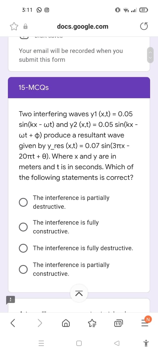 3:11 O O
docs.google.com
Your email will be recorded when you
submit this form
15-MCQS
Two interfering waves y1 (x,t) = 0.05
sin(kx - wt) and y2 (x,t) = 0.05 sin(kx -
wt + p) produce a resultant wave
given by y_res (x,t) = 0.07 sin(3itx
20Ttt + 0). Where x and y are in
-
meters and t is in seconds. Which of
the following statements is correct?
The interference is partially
destructive.
The interference is fully
constructive.
The interference is fully destructive.
The interference is partially
constructive.
11
