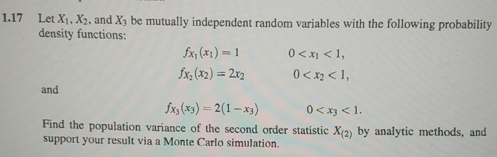 1.17 Let X1, X2, and X3 be mutually independent random variables with the following probability
density functions:
fx, (x1) = 1
0 < x1 < 1,
fx, (x2) = 2x2
0 < x2 < 1,
and
fx, (x3) = 2(1- x3)
0 < x3 < 1.
Find the population variance of the second order statistic X(2) by analytic methods, and
support your result via a Monte Carlo simulation.
