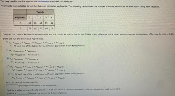 You may need to use the appropriate technology to answer this question.
Five typists were selected to test two types of computer keyboards. The following table shows the number of words per minute for each typist using each keyboard.
Typists
Keyboard
A
59 60 62 so 51
68 67 60 63
62
Consider the types of keyboards as treatments and the typists as blocks, test to see if there is any difference in the mean words/minute of the two types of keyboards. Let a- 0.os.
State the null and alternative hypotheses.
O Moi HTypist i #rypst 2"typist 3"Prypist 4ryoists
H At least two of the typists have a different population mean ords/minute.
OHo Hkeyboard 1* Pkeyboard 2
H Mevboard 1 eyboard 2
Ho HKeyboard 1" Pkeyboard 2
HMkeyboard 1 Peyboard 2
O Ho "Tyist i- Hrypist 2rypist " rypist 4iypist 5
H PTypist 1* HTypet 2 Prypint a* PTysiat 4* "typist s
OHa At leest two of the typists have a different population mean words/minute.
H Hryput iPryon a "Typst a "typst" Hrvpist S
Find the value of the test statistic.
(Round your answer to 2 decimal places,)
Find the pivalue corresponding to a levela0.05 test to see if there is a significant difference among the treatment means.
P-value-
(Round your answer to J decimal places.)
