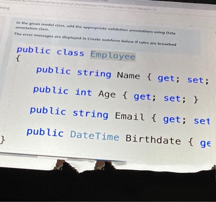 Dmoodle/mod/quiz/attempt.phptattempte574560&cmid-136129page-12
rning
In the given model class, add the appropriate validation annotations using Data
annotation class.
The error messages are displayed in Create webform below if rules are breached
public class Employee
public string Name { get; set;
public int Age { get; set; }
public string Email { get; set
public DateTime Birthdate { ge
