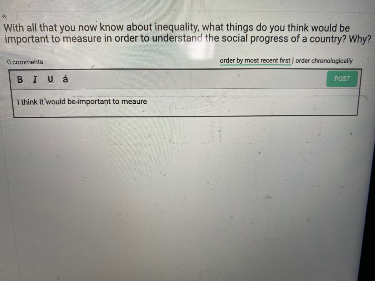 With all that you now know about inequality, what things do you think would be
important to measure in order to understand the social progress of a country? Why?
0 comments
order by most recent first order chronologically
BIUá
POST
I think it would be important to meaure
