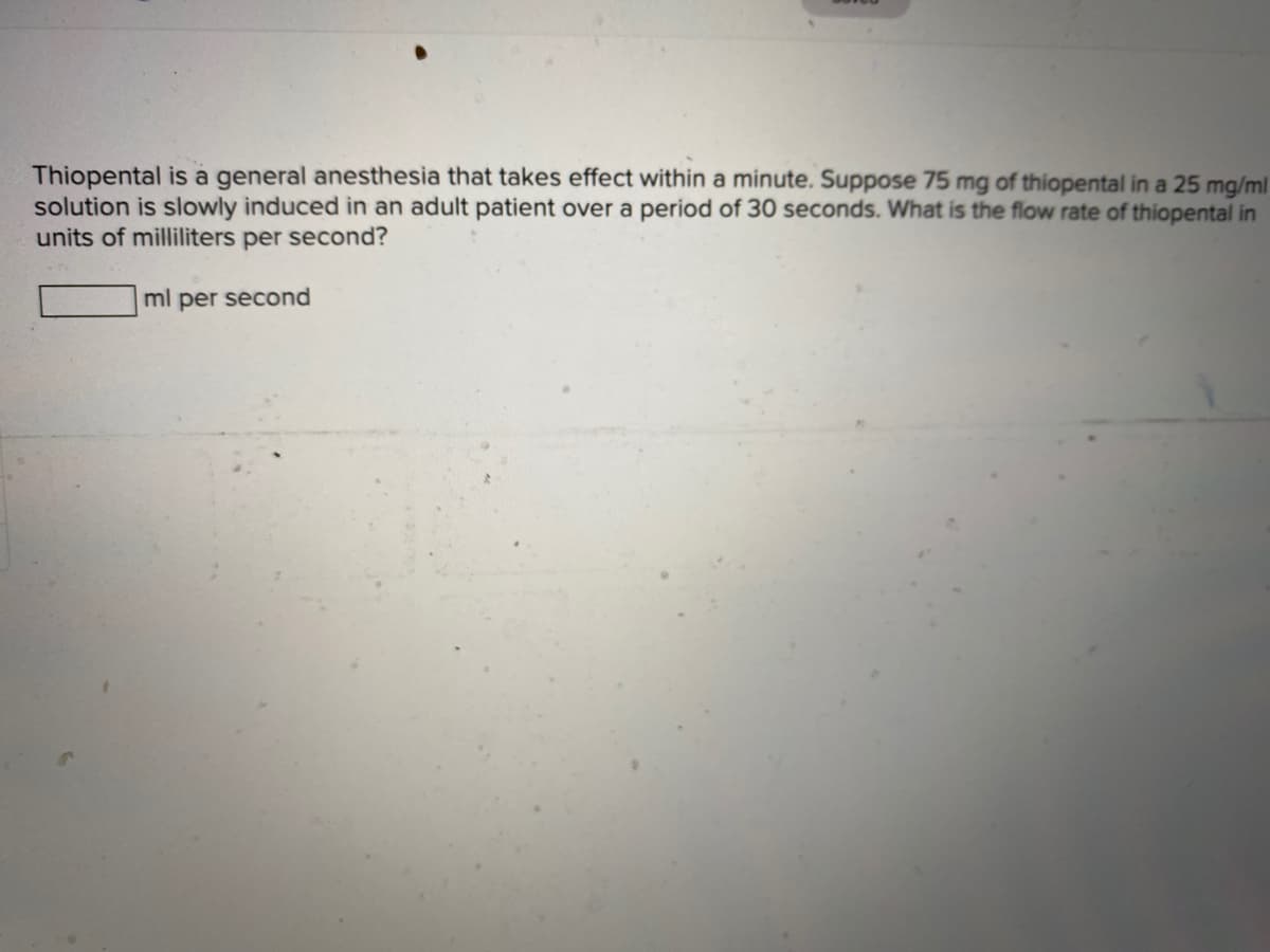 Thiopental is a general anesthesia that takes effect within a minute. Suppose 75 mg of thiopental in a 25 mg/ml
solution is slowly induced in an adult patient over a period of 30 seconds. What is the flow rate of thiopental in
units of milliliters per second?
ml per second
