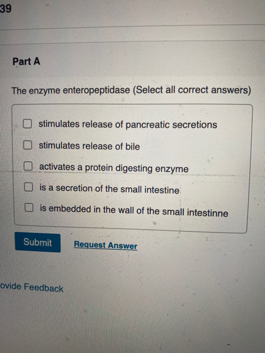39
Part A
The enzyme enteropeptidase (Select all correct answers)
stimulates release of pancreatic secretions
stimulates release of bile
O activates a protein digesting enzyme
O is a secretion of the small intestine
O is embedded in the wall of the small intestinne
Submit
Request Answer
ovide Feedback
