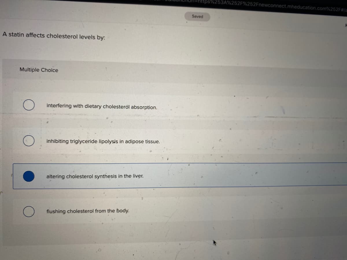 6252F%252Fnewconnect.mheducation.com%252F#/a
Saved
A statin affects cholesterol levels by:
Multiple Choice
interfering with dietary cholesterol absorption.
inhibiting triglyceride lipolysis in adipose tissue.
altering cholesterol synthesis in the liver.
flushing cholesterol from the body.
