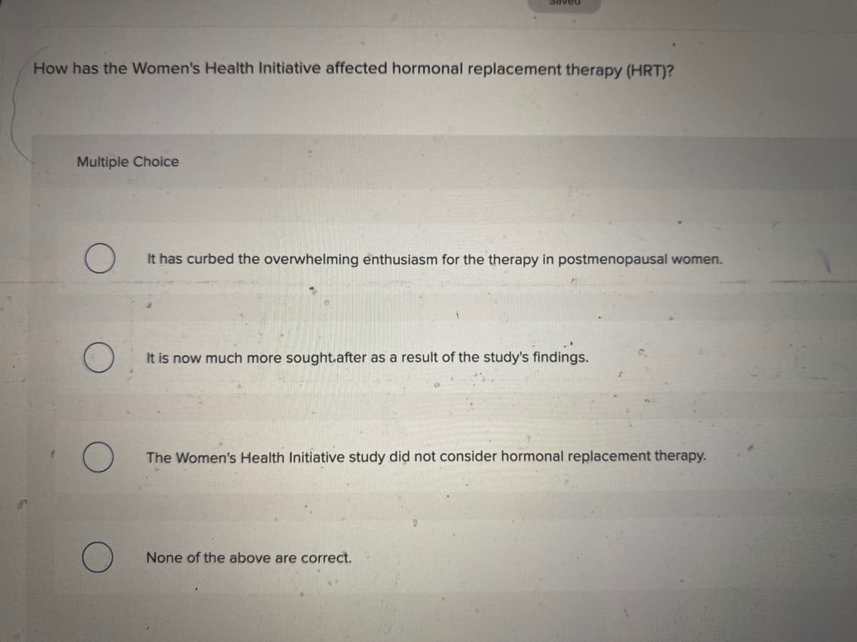 paAPS
How has the Women's Health Initiative affected hormonal replacement therapy (HRT)?
Multiple Choice
It has curbed the overwhelming enthusiasm for the therapy in postmenopausal women.
It is now much more sought.after as a result of the study's findings.
The Women's Health Initiative study did not consider hormonal replacement therapy.
None of the above are correct.
