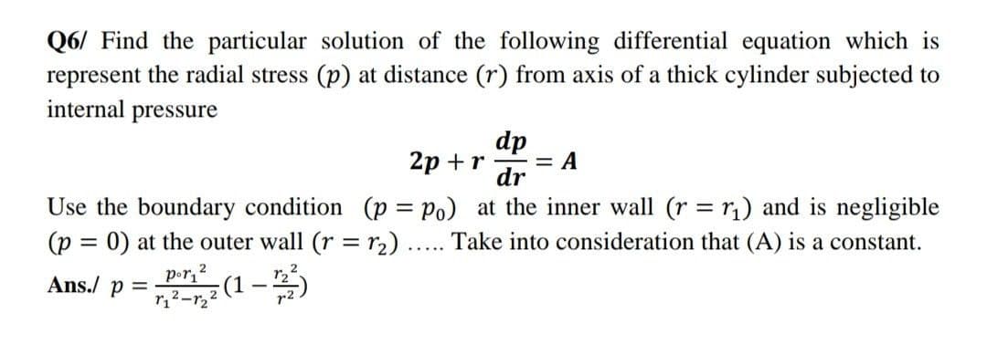 Q6/ Find the particular solution of the following differential equation which is
represent the radial stress (p) at distance (r) from axis of a thick cylinder subjected to
internal pressure
dp
2p+r = A
dr
Use the boundary condition (p = Po) at the inner wall (r = r₁) and is negligible
(p = 0) at the outer wall (r = r₂) ..... Take into consideration that (A) is a constant.
Ans./ p =
por₁2
r₁²-₂²
-(1-1/2/²³)