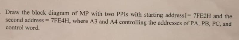 Draw the block diagram of MP with two PPIs with starting address1= 7FE2H and the
second address = 7FE4H, where A3 and A4 controlling the addresses of PA, PB, PC, and
control word.