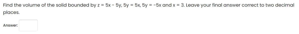 Find the volume of the solid bounded by z = 5x - 5y, 5y = 5x, 5y = -5x and x = 3. Leave your final answer correct to two decimal
places.
Answer:
