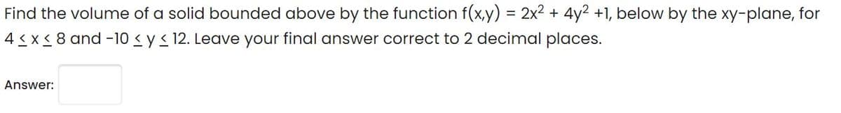 Find the volume of a solid bounded above by the function f(x,y) = 2x2 + 4y2 +1, below by the xy-plane, for
4 < x < 8 and -10 < y< 12. Leave your final answer correct to 2 decimal places.
Answer:
