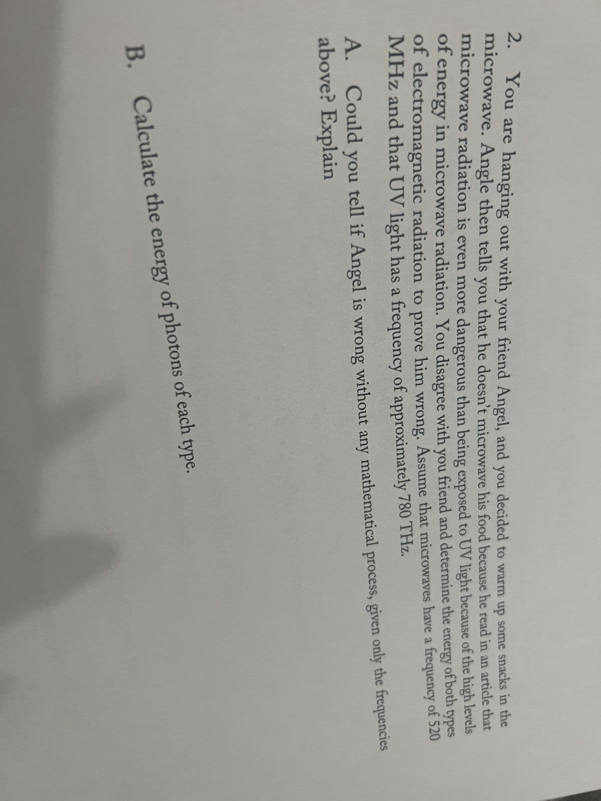 2. You are hanging out with your friend Angel, and you decided to warm up some snacks in the
microwave. Angle then tells you that he doesn't microwave his food because he read in an article that
microwave radiation is even more dangerous than being exposed to UV light because of the high levels
of energy in microwave radiation. You disagree with you friend and determine the energy of both types
of electromagnetic radiation to prove him wrong. Assume that microwaves have a frequency of 520
MHz and that UV light has a frequency of approximately 780 THz.
A. Could you tell if Angel is wrong without any mathematical process, given only the frequencies
above? Explain
B. Calculate the energy of photons of each type.
