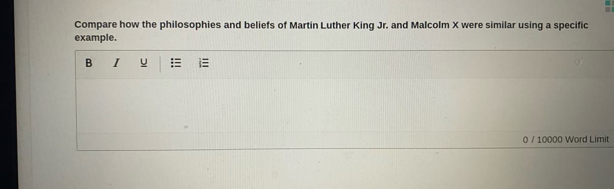 Compare how the philosophies and beliefs of Martin Luther King Jr. and Malcolm X were similar using a specific
example.
B I
0/ 10000 Word Limit
!!!
