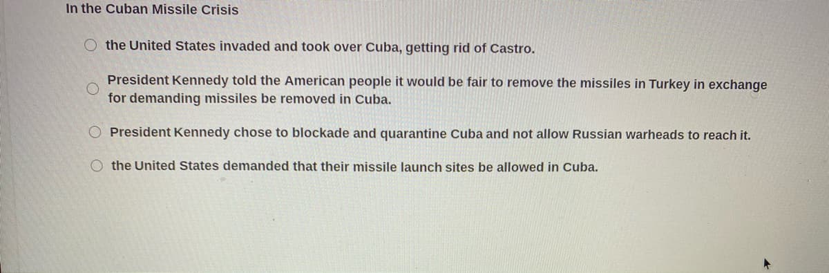 In the Cuban Missile Crisis
the United States invaded and took over Cuba, getting rid of Castro.
President Kennedy told the American people it would be fair to remove the missiles in Turkey in exchange
for demanding missiles be removed in Cuba.
President Kennedy chose to blockade and quarantine Cuba and not allow Russian warheads to reach it.
O the United States demanded that their missile launch sites be allowed in Cuba.
