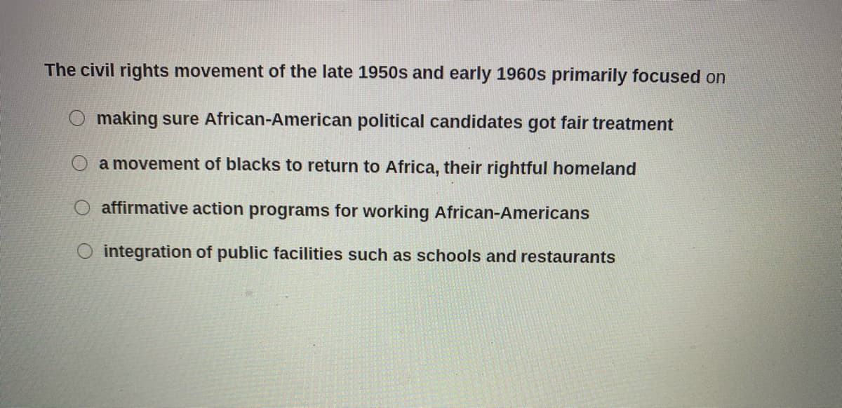 The civil rights movement of the late 1950s and early 1960s primarily focused on
O making sure African-American political candidates got fair treatment
a movement of blacks to return to Africa, their rightful homeland
affirmative action programs for working African-Americans
integration of public facilities such as schools and restaurants
