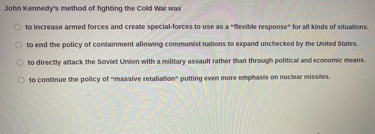 John Kennedy's method of fighting the Cold War was
to increase armed forces and create special-forces to use as a "flexible response" for all kinds of situations.
to end the policy of containment allowing communist nations to expand unchecked by the United States.
to directly attack the Soviet Union with a military assault rather than through political and economic means.
O to continue the policy of "massive retaliation" putting even more emphasis on nuclear missiles.
