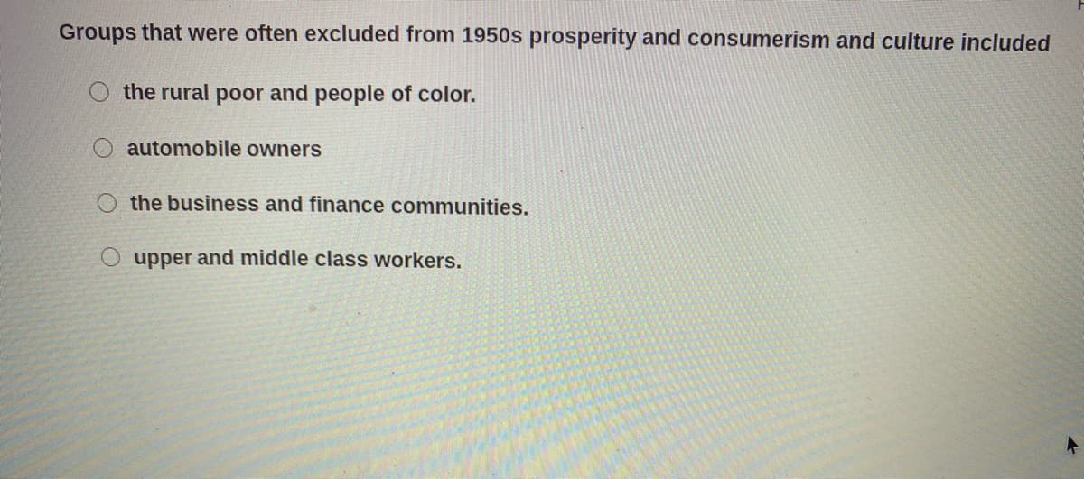 Groups that were often excluded from 1950s prosperity and consumerism and culture included
the rural poor and people of color.
automobile owners
the business and finance communities.
O upper and middle class workers.
