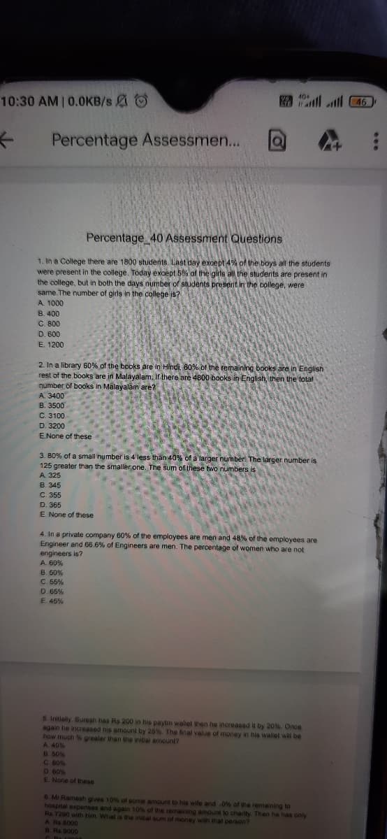 10:30 AM 0.0KB/s O
10ll ll 46
40+
Percentage Assessmen...
Percentage 40Assessment Questions
1. In a College there are 1800 students. Last day except 4% of the boys all the students
were present in the college. Today except 5% of the girls all the students are present in
the college, but in both the days number of students preserit in the college, were
same. The number of girls in the college is?
A. 1000
B. 400
C. 800
D. 600
E. 1200
2. In a library 60% of the books are in Hindi, 60% of the remaining books are in English
rest of the books are in Malayalam. If there are 4800 books in English, then the total
number of books in Malayalam are?
A. 3400
B. 3500
C. 3100
D. 3200
ENone of these
3. 80% of a small number is 4 less than 40% of a larger number. The larger number is
125 greater than the smaller one. The sum of these two numbers is
A. 325
B. 345
C. 355
D. 365
E. None of these
4. In a private company 60% of the employees are men and 48% of the employees are
Engineer and 66.6% of Engineers are men. The percentage of women who are not
engineers is?
A. 60%
B. 50%
C. 55%
D. 65%
E. 46%
5. Initialy. Suresh has Rs 200 in his paytm waliet then he increased by 20% Once
again he increased his amount by 25% The fnal value of money in hia wallet will be
how much % greater than the initial amount?
A. 40%
B.50%
C 80%
D. 60%
E None of these
6 Mr Ramesh gives 10% of some amount to his wife and 0% of the remaining to
hospital expenses and again 10% of the remaining amount to charity. Then he has only
Rs.7290 with him What is the initial sum of money with inat person?
A Rs B000
B.Rs 9000
