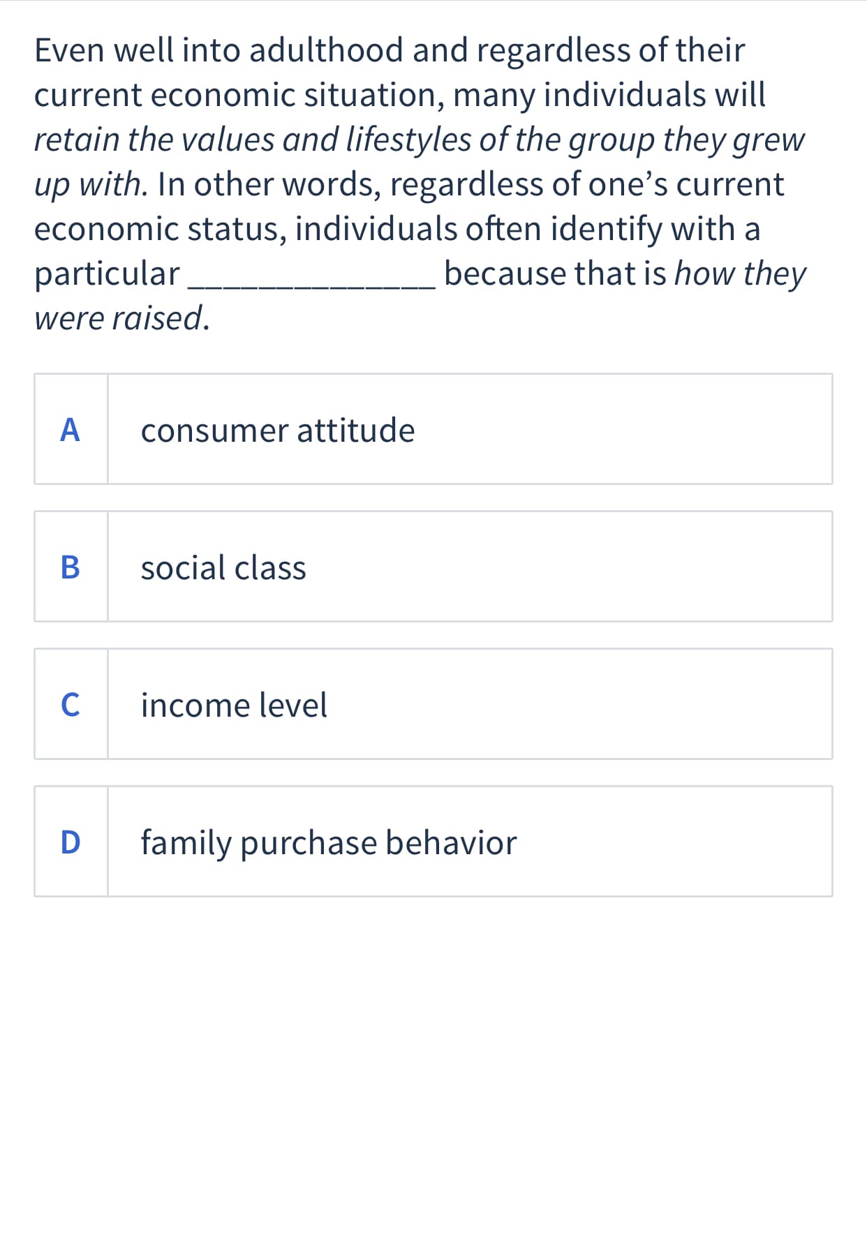 Even well into adulthood and regardless of their
current economic situation, many individuals will
retain the values and lifestyles of the group they grew
up with. In other words, regardless of one's current
economic status, individuals often identify with a
particular
because that is how they
were raised.
A
consumer attitude
В
social class
C
income level
D
family purchase behavior
