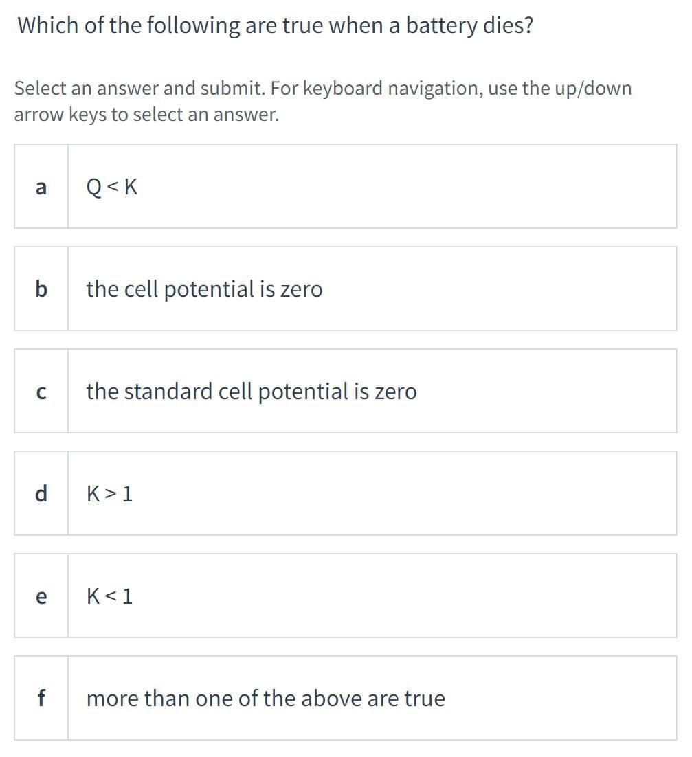 Which of the following are true when a battery dies?
Select an answer and submit. For keyboard navigation, use the up/down
arrow keys to select an answer.
a
b
C
d
e
f
Q<K
the cell potential is zero
the standard cell potential is zero
K> 1
K<1
more than one of the above are true