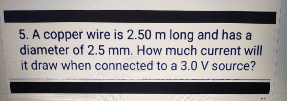 5. A copper wire is 2.50 m long and has a
diameter of 2.5 mm. How much current will
it draw when connected to a 3.0 V source?