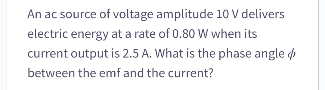 An ac source of voltage amplitude 10 V delivers
electric energy at a rate of 0.80 W when its
current output is 2.5 A. What is the phase angle
between the emf and the current?