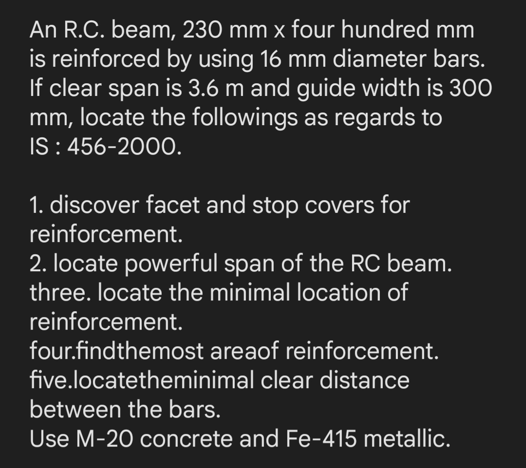 An R.C. beam, 230 mm x four hundred mm
is reinforced by using 16 mm diameter bars.
If clear span is 3.6 m and guide width is 300
mm, locate the followings as regards to
IS : 456-2000.
1. discover facet and stop covers for
reinforcement.
2. locate powerful span of the RC beam.
three. locate the minimal location of
reinforcement.
four.findthemost areaof reinforcement.
five.locatetheminimal clear distance
between the bars.
Use M-20 concrete and Fe-415 metallic.