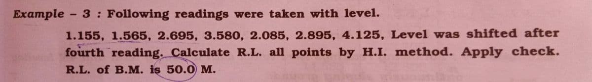 Example - 3: Following readings were taken with level.
1.155, 1.565, 2.695, 3.580, 2.085, 2.895, 4.125, Level was shifted after
fourth reading. Calculate R.L. all points by H.I. method. Apply check.
R.L. of B.M. iş 50.0 M.