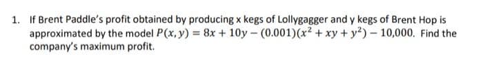 1. If Brent Paddle's profit obtained by producing x kegs of Lollygagger and y kegs of Brent Hop is
approximated by the model P(x, y) = 8x+10y- (0.001) (x² + xy + y2) - 10,000. Find the
company's maximum profit.