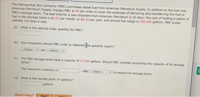 The Metropolitan Bus Company (MBC) purchases diesel fuel from American Petroleum Supply. In addition to the fuel cost,
American Petroleum Supply charges MBC $150 per order to cover the expenses of delivering and transferring the fuel to
MBC's storage tanks. The lead time for a new shipment from American Petroleum is 10 days; the cost of holding a gallon of
fuel in the storage tanks is $0.02 per month, or $0.24 per year; and annual fuel usage is 180,000 gallons. MBC buses
operate 288 days a year.
(a) What is the optimal order quantity for MBC?
(b) How frequently should MBC order to replenish The gasoline supply?
-Select- per ---Select--
(c) The MBC storage tanks have a capacity of 17,500 gallons. Should MBC consider expanding the capacity of its storage
tanks?
The maximum inventory is
(d) What is the reorder point (in gallons)?
gallons
Need Help?
Read it
Iddebat in
MBC-Select--
✓to expand its storage tanks.