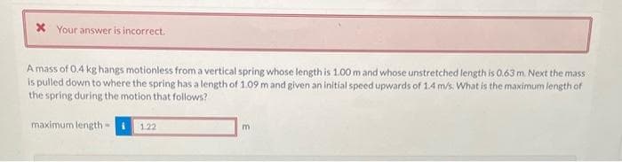 x Your answer is incorrect.
A mass of 0.4 kg hangs motionless from a vertical spring whose length is 1.00 m and whose unstretched length is 0.63 m. Next the mass
is pulled down to where the spring has a length of 1.09 m and given an initial speed upwards of 1.4 m/s. What is the maximum length of
the spring during the motion that follows?
maximum length i 1.22
m