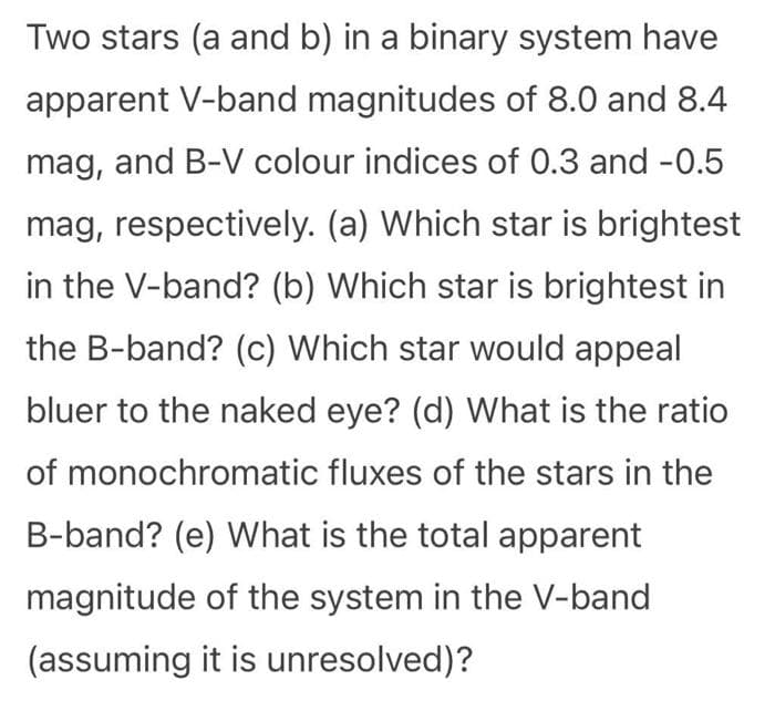 Two stars (a and b) in a binary system have
apparent V-band magnitudes of 8.0 and 8.4
mag, and B-V colour indices of 0.3 and -0.5
mag, respectively. (a) Which star is brightest
in the V-band? (b) Which star is brightest in
the B-band? (c) Which star would appeal
bluer to the naked eye? (d) What is the ratio
of monochromatic fluxes of the stars in the
B-band? (e) What is the total apparent
magnitude of the system in the V-band
(assuming it is unresolved)?