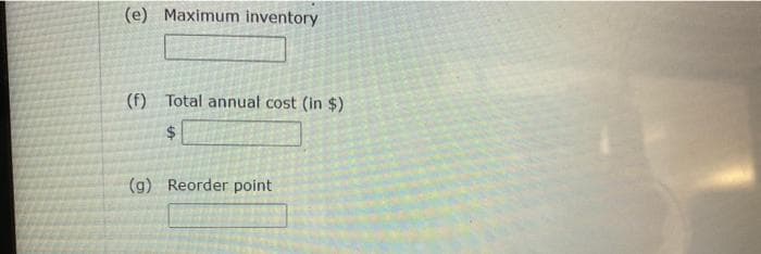 (e) Maximum inventory
(f) Total annual cost (in $)
$
(g) Reorder point