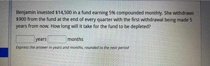 Benjamin invested $14,500 in a fund earning 5% compounded monthly. She withdraws
$900 from the fund at the end of every quarter with the first withdrawal being made 5
years from now. How long will it take for the fund to be depleted?
years
months
Express the answer in years and months, rounded to the next period