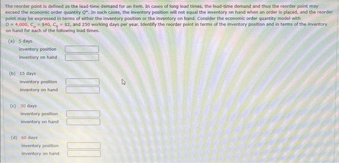 The reorder point is defined as the lead-time demand for an item. In cases of long lead times, the lead-time demand and thus the reorder point may
exceed the economic order quantity Q. In such cases, the inventory position will not equal the inventory on hand when an order is placed, and the reorder
point may be expressed in terms of either the inventory position or the inventory on hand. Consider the economic order quantity model with
D = 4,000, C = $40, C = $2, and 250 working days per year. Identify the reorder point in terms of the inventory position and in terms of the inventory
on hand for each of the following lead times.
(a) 5 days
Inventory position
inventory on hand
(b) 15 days
inventory position
inventory on hand
(c) 30 days
inventory position
inventory on hand
(d) 60 days
inventory position
Inventory on hand
||||||