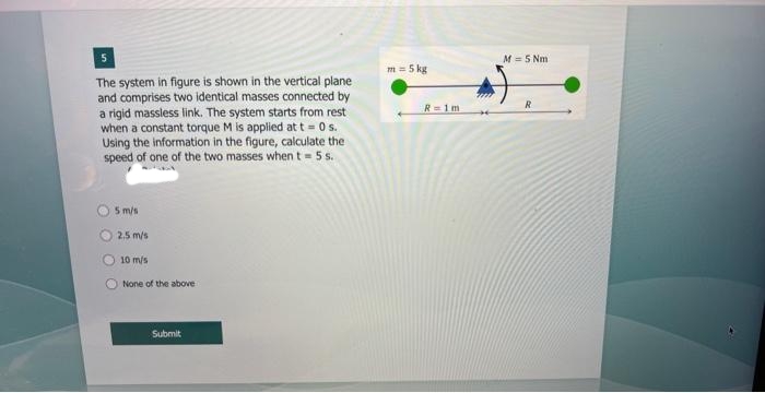 5
The system in figure is shown in the vertical plane
and comprises two identical masses connected by
a rigid massless link. The system starts from rest
when a constant torque M is applied at t=0 s.
Using the information in the figure, calculate the
speed of one of the two masses when t=5s.
5 m/s
2.5 m/s
10 m/s
None of the above
Submit
m = 5 kg
R=1m
M = 5 Nm
R