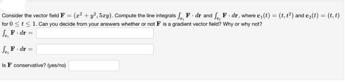 Consider the vector field F = (x² + y², 5xy). Compute the line integrals F. dr and f, F-dr, where c₁ (t) = (t, t²) and c₂(t) = (t, t)
for 0 ≤ t ≤ 1. Can you decide from your answers whether or not F is a gradient vector field? Why or why not?
Je, F-dr =
Je, F. dr =
Is F conservative? (yes/no)