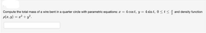 Compute the total mass of a wire bent in a quarter circle with parametric equations: a = 4 cost, y = 4 sint, 0≤t≤ and density function
p(x, y) = x² + y².