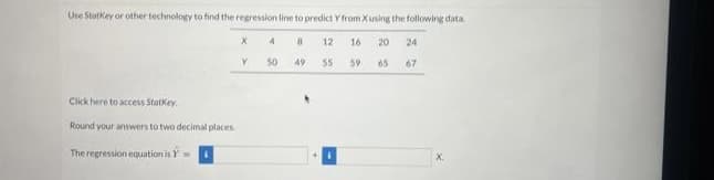 Use StatKey or other technology to find the regression line to predict Y from X using the following data
12 16 20 24
55 59
65 67
Click here to access Statkey.
Round your answers to two decimal places
The regression equation is
X
Y
4
50
8
49
X.