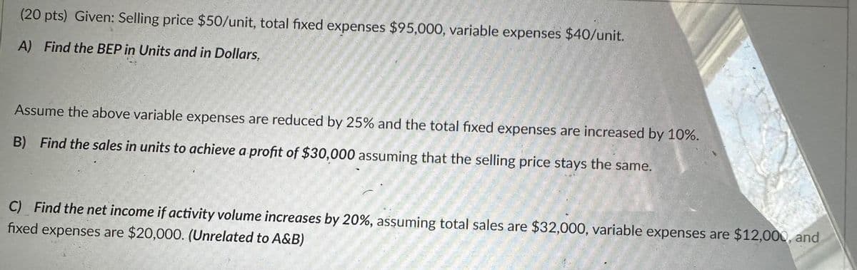 (20 pts) Given: Selling price $50/unit, total fixed expenses $95,000, variable expenses $40/unit.
A) Find the BEP in Units and in Dollars.
Assume the above variable expenses are reduced by 25% and the total fixed expenses are increased by 10%.
B) Find the sales in units to achieve a profit of $30,000 assuming that the selling price stays the same.
C) Find the net income if activity volume increases by 20%, assuming total sales are $32,000, variable expenses are $12,000, and
fixed expenses are $20,000. (Unrelated to A&B)