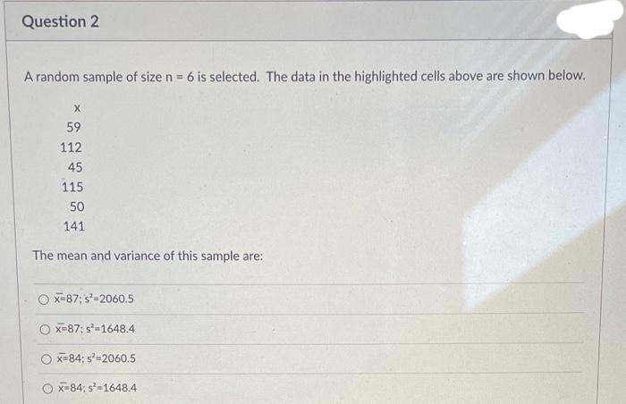 Question 2
A random sample of size n = 6 is selected. The data in the highlighted cells above are shown below.
X
59
112
45
115
50
141
The mean and variance of this sample are:
Ox=87; s²-2060.5
O x-87; s=1648.4
x=84; s²-2060.5
O x 84; s²-1648.4