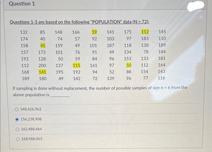 Question 1
Questions 1-3 are based on the following "POPULATION" data (N = 72);
112
183
138
78
133
112
154
77
132
174
158
157
192
112
168
189
85
40
45
173
128
200
141
180
O 148,426,963
156,238,908
148
166
74
57
159
49
101
76
50
59
137 115
195
192
49 142
O 162,488,464
O 168,988,003
59
141
92 103
101
187
91
49
84
96
161
97
94
52
72 139
175
97
118
134
153
50
88
96
If sampling is done without replacement, the number of possible samples of size n = 6 from the
above population is
145
110
189
184
181
164
143
116