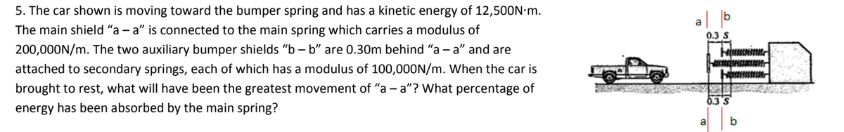 5. The car shown is moving toward the bumper spring and has a kinetic energy of 12,500N.m.
The main shield "a - a" is connected to the main spring which carries a modulus of
200,000N/m. The two auxiliary bumper shields "b-b" are 0.30m behind "a - a" and are
attached to secondary springs, each of which has a modulus of 100,000N/m. When the car is
brought to rest, what will have been the greatest movement of "a - a"? What percentage of
energy has been absorbed by the main spring?
a
0.3 S
-0000
AUCER
0.3
b