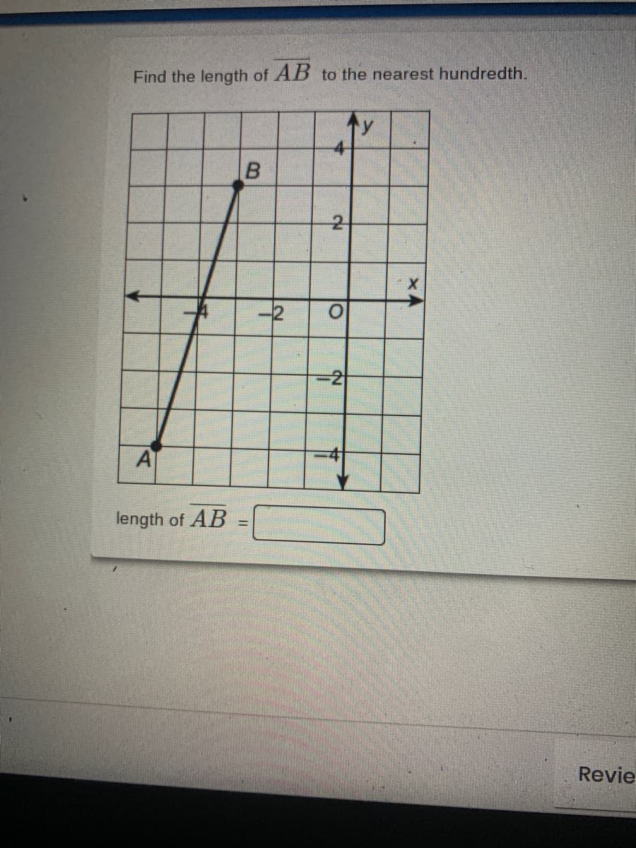 ### Finding the Length of Line Segment AB

To determine the length of line segment \( AB \) to the nearest hundredth, follow these steps:

1. **Identify the Coordinates:**
   - Point \( A \) has coordinates (-3, -3).
   - Point \( B \) has coordinates (2, 3).

2. **Apply the Distance Formula:**
The distance formula is:

\[ d = \sqrt{(x_2 - x_1)^2 + (y_2 - y_1)^2} \]

3. **Substitute the Coordinates into the Formula:**
   - \( x_1 = -3 \)
   - \( y_1 = -3 \)
   - \( x_2 = 2 \)
   - \( y_2 = 3 \)

Now substitute:

\[ d = \sqrt{(2 - (-3))^2 + (3 - (-3))^2} \]

Simplify inside the parentheses:

\[ d = \sqrt{(2 + 3)^2 + (3 + 3)^2} \]
\[ d = \sqrt{5^2 + 6^2} \]
\[ d = \sqrt{25 + 36} \]
\[ d = \sqrt{61} \]

4. **Calculate the Distance:**
\[ d \approx 7.81 \]

Therefore, the length of \( AB \) is approximately \( 7.81 \).

### Description of the Diagram

The diagram displays a Cartesian coordinate plane with \( x \)- and \( y \)-axes labeled and grid lines marked at intervals. Two points are plotted:

- Point \( A \) at coordinates (-3, -3)
- Point \( B \) at coordinates (2, 3)

There is a line segment connecting Points \( A \) and \( B \). The goal is to determine the length of this line segment using the distance formula. 

The text box below the diagram is intended to record the calculated length of line segment \( AB \).