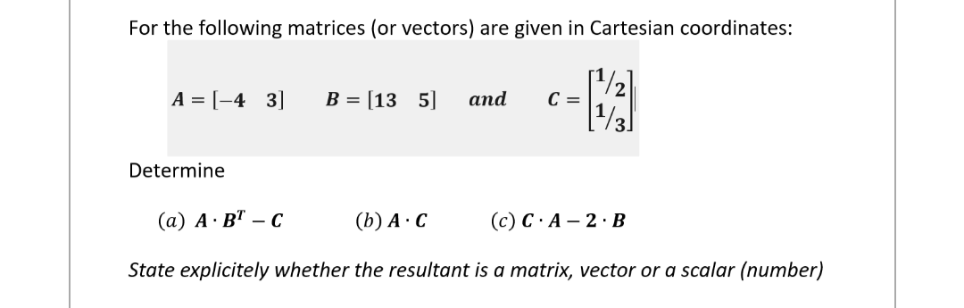 For the following matrices (or vectors) are given in Cartesian coordinates:
院
A = [-4 3]
Determine
B = [135]
and
C =
(a) A. BT - C
(b) A. C
(c) C.A - 2. B
State explicitely whether the resultant is a matrix, vector or a scalar (number)