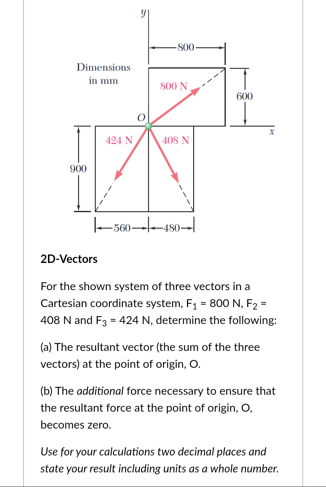 Dimensions
in mm
900
424 N
2D-Vectors
O
800
800 N
408 N
|←560→|▬▬480→|
600
x
For the shown system of three vectors in a
Cartesian coordinate system, F₁ = 800 N, F₂ =
408 N and F3 = 424 N, determine the following:
(a) The resultant vector (the sum of the three
vectors) at the point of origin, O.
(b) The additional force necessary to ensure that
the resultant force at the point of origin, O,
becomes zero.
Use for your calculations two decimal places and
state your result including units as a whole number.