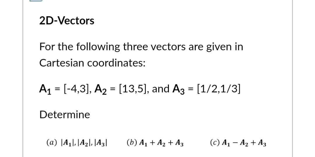 2D-Vectors
For the following three vectors are given in
Cartesian coordinates:
A₁ = [-4,3], A₂ = [13,5], and A3 = [1/2,1/3]
Determine
(a) A₁, A₂, A3| (b) A₁ + A₂ + A3
(c) A₁ - A₂ + A3