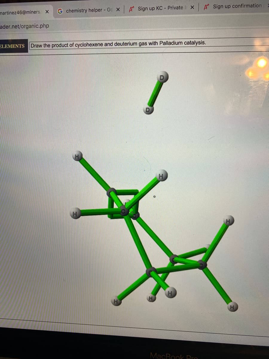 martinez46@miners. X
G chemistry helper - Go X
A Sign up KC - Private
A Sign up confirmation
ader.net/organic.php
ELEMENTS Draw the product of cyclohexene and deuterium gas with Palladium catalysis.
MacBook Dro
