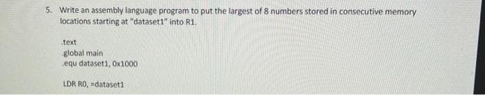 5. Write an assembly language program to put the largest of 8 numbers stored in consecutive memory
locations starting at "dataset1" into R1.
.text
global main
equ dataset1, 0x1000
LDR RO, =dataset1
