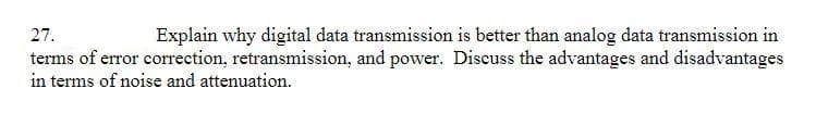 27.
Explain why digital data transmission is better than analog data transmission in
terms of error correction, retransmission, and power. Discuss the advantages and disadvantages
in terms of noise and attenuation.
