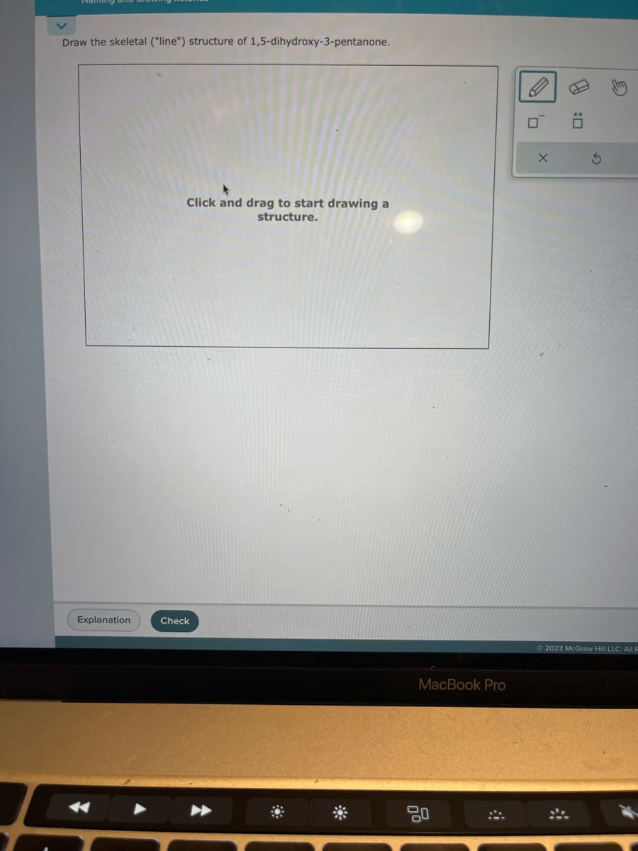 Draw the skeletal ("line") structure of 1,5-dihydroxy-3-pentanone.
Explanation
Click and drag to start drawing a
structure.
Check
MacBook Pro
80
#
X
D
:0
S
© 2023 McGraw Hill LLC. All R